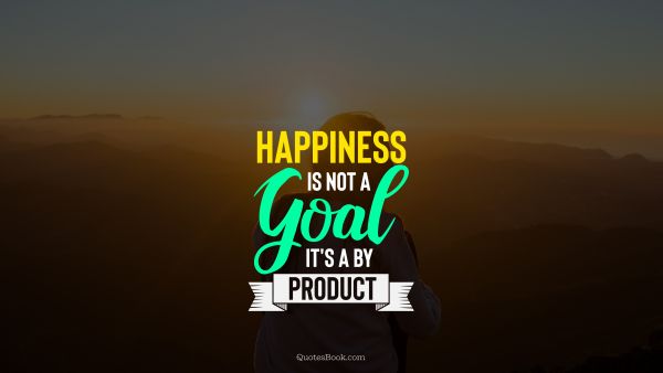 Happiness is not a goal it's a by product