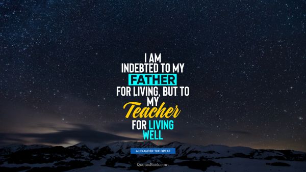 I am indebted to my father for living, but to my teacher for living well