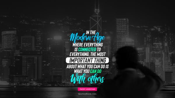 QUOTES BY Quote - In the modern age where everything is connected to everything, the most important thing about what you can do is what you can do with others. Paddy Ashdown