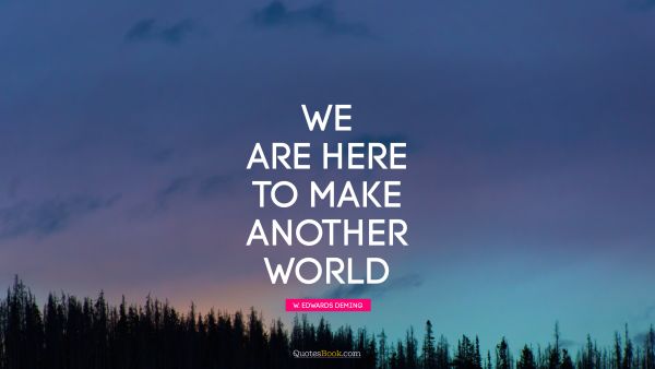 We are here to make another world