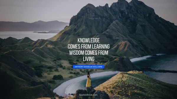 Knowledge comes from learning. Wisdom comes from living