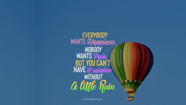 Everybody wants happiness, nobody wants pain , but you can't have a rainbow without a little rain
