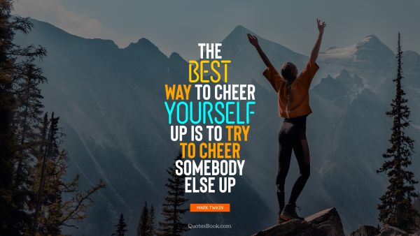 The best way to cheer yourself up is to try to cheer somebody else up