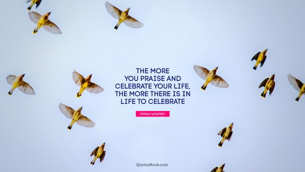 Life Quote - The more you praise and celebrate your life, the more there is in life to celebrate. Oprah Winfrey