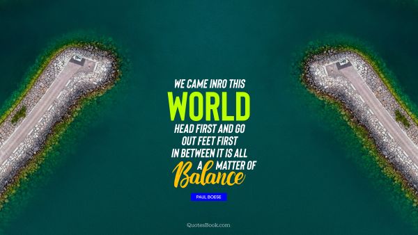 Life Quote - We came inro this world head first and go out feet first in between it is all a matter of balance. Unknown Authors