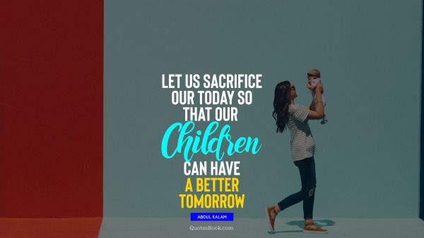 Let us sacrifice our today so that our children can have a better tomorrow