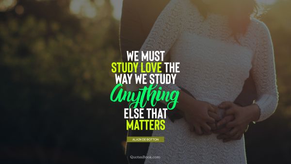 QUOTES BY Quote - We must study love the way we study anything else that matters. Alain de Botton