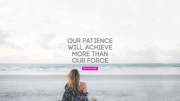 Our patience will achieve more than our force