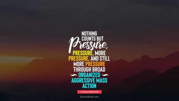 Nothing counts but pressure, pressure, more pressure, and still more pressure through broad organized aggressive mass action