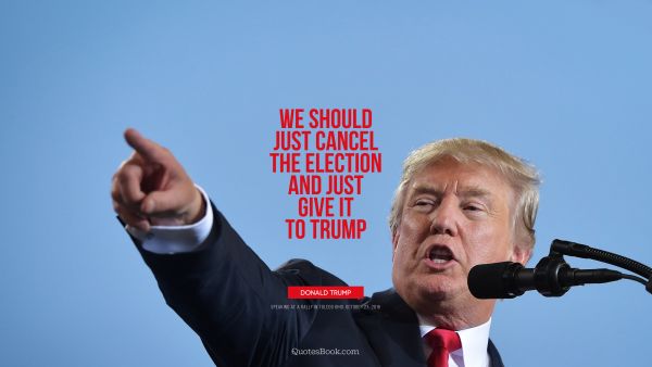 Politics Quote - We should just cancel the election and just give it to Trump. Donald Trump