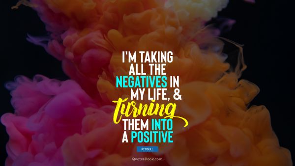 Positive Quote - I'm taking all the negatives in my life, and turning them into a positive. Pitbull 