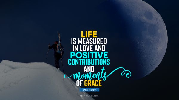 POPULAR QUOTES Quote - Life is measured in love and positive contributions and moments of grace. Carly Fiorina