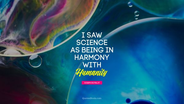 I saw science as being in harmony with humanity