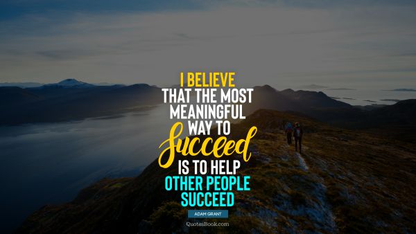 I believe that the most meaningful way to succeed is to help other people succeed