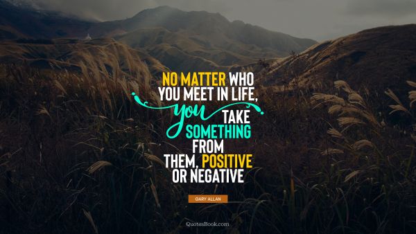 No matter who you meet in life, you take something from them, positive or negative