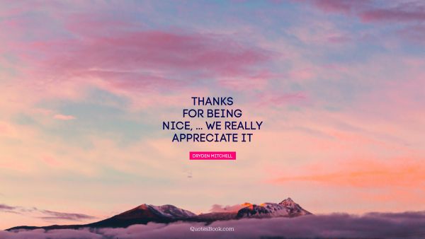 Thanks for being nice, ... We really appreciate it