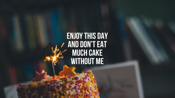 Enjoy this day and don’t eat much cake without me
