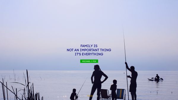 Wisdom Quote - Family is not an important thing. It's everything. Michael J. Fox