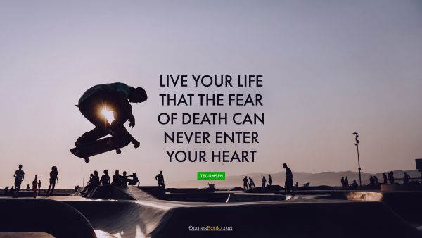 Live your life that the fear of death can never enter your heart