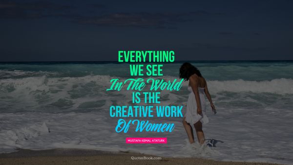 Women Quote - Everything we see in the world is the creative work of women. Mustafa Kemal Ataturk