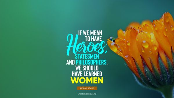 Women Quote - If we mean to have heroes, statesmen and philosophers, we should have learned women. Abigail Adams