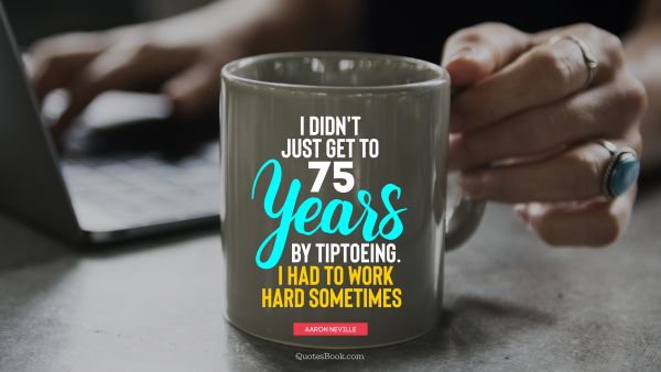 I didn't just get to 75 years by tiptoeing. I had to work hard sometimes