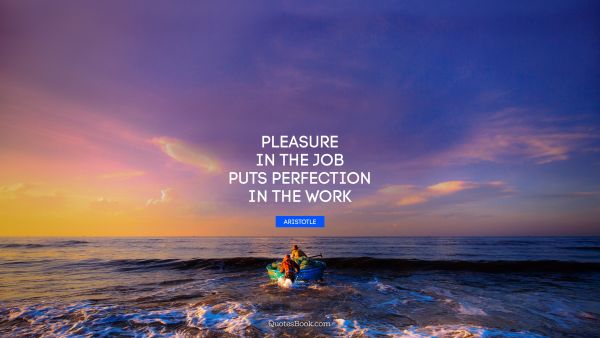 POPULAR QUOTES Quote - Pleasure in the job puts perfection in the work. Aristotle