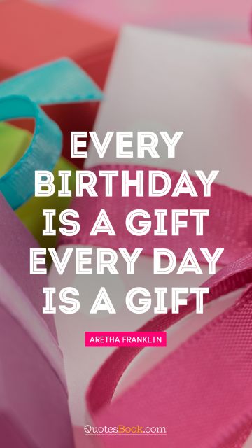 Birthday Quote - Every birthday is a gift. Every day is a gift. Aretha Franklin