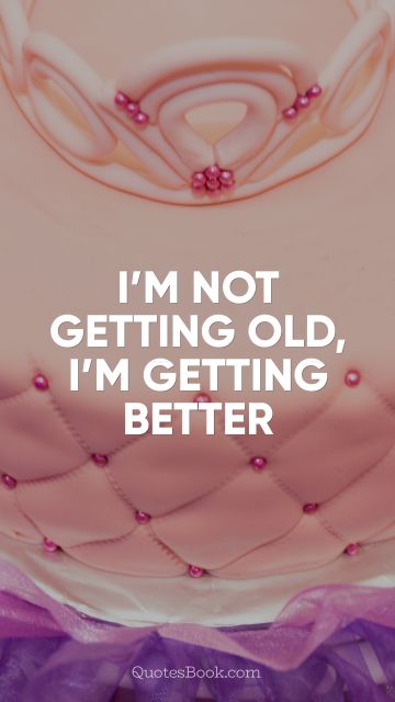 Birthday Quote - I’m not getting old, I’m getting better. Unknown Authors