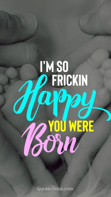 Birthday Quote - I'm so frickin happy you were born. Unknown Authors