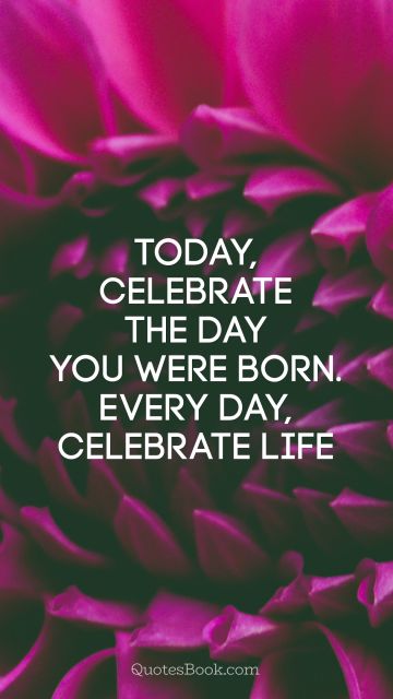 Today, celebrate the day you were born. Every day, celebrate life 