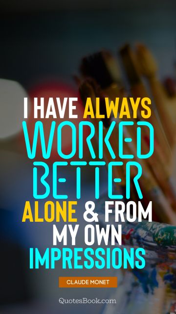 I have always worked better alone and from my own impressions