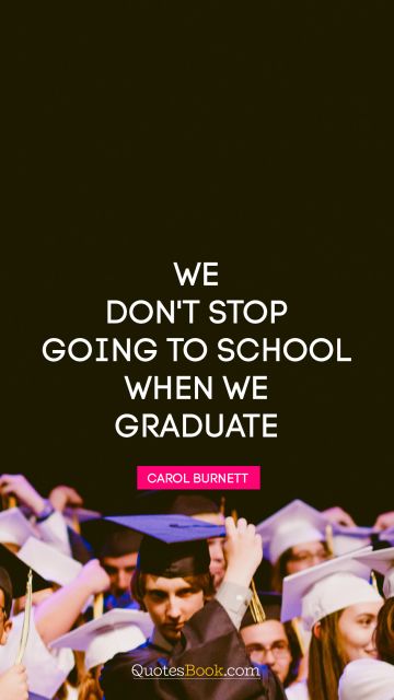 Brainy Quote - We don't stop going to school when we graduate. Carol Burnett