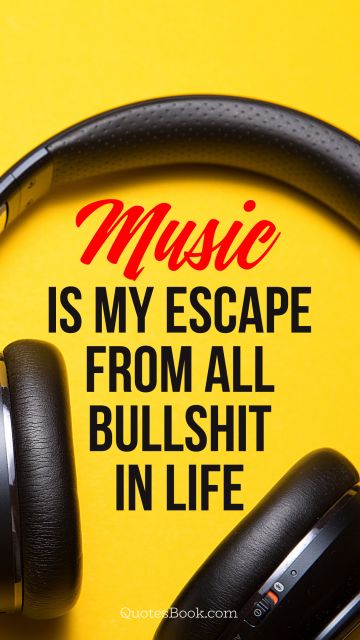 Music is my escape from all bullshit in life
