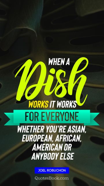 When a dish works it works for everyone, whether you're Asian, European, African, American or anybody else﻿