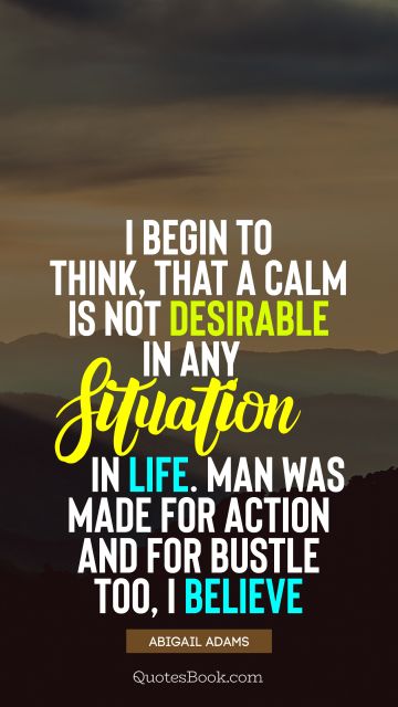 QUOTES BY Quote - I begin to think, that a calm is not desirable in any situation in life. Man was made for action and for bustle too, I believe. Abigail Adams