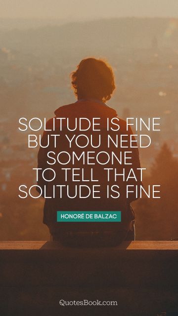 Solitude is fine but you need someone to tell that solitude is fine