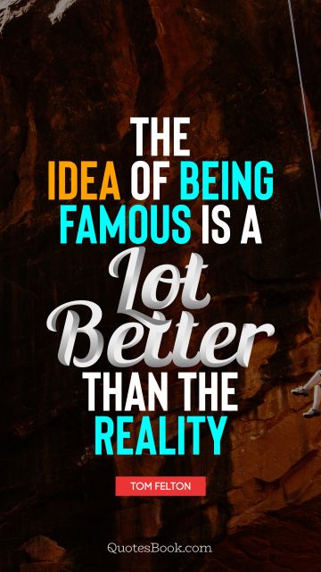 The idea of being famous is a lot better than the reality