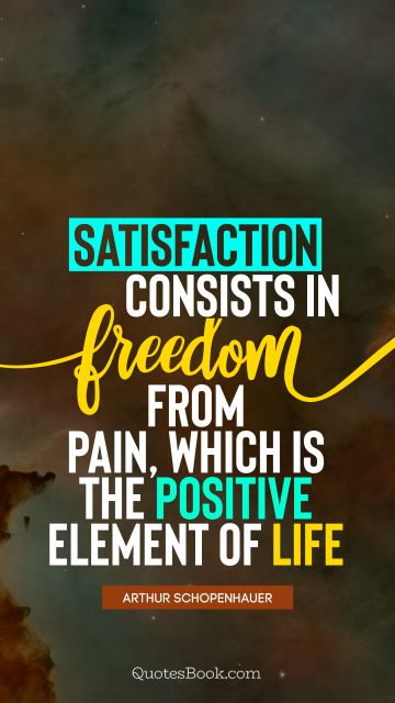 Freedom Quote - Satisfaction consists in freedom from pain, which is the positive element of life. Arthur Schopenhauer