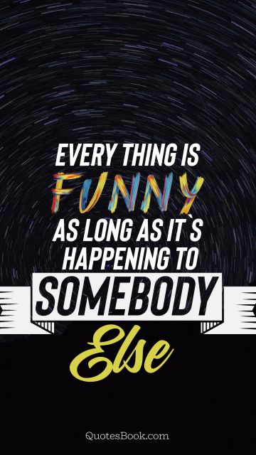 Everything is funny as long as it`s happening to somebody else