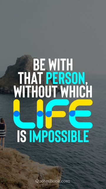 Be with that person, without which life is impossible
