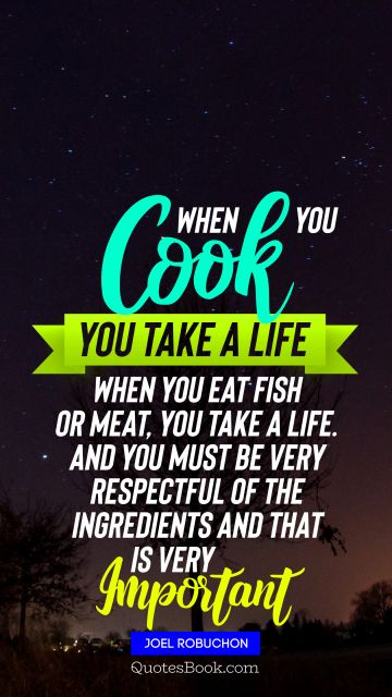 When you cook you take a life When you eat fish or meat you take a life And you must be very respectful of the ingredients and that is very important