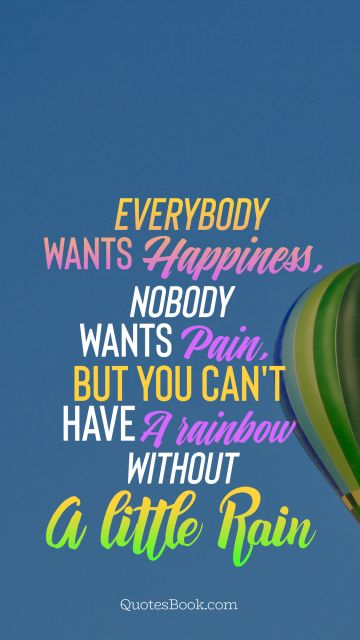 Happiness Quote - Everybody wants happiness, nobody wants pain , but you can't have a rainbow without a little rain. Unknown Authors
