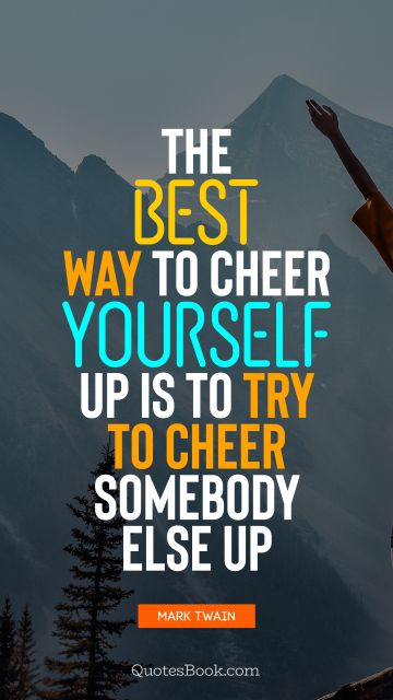 The best way to cheer yourself up is to try to cheer somebody else up