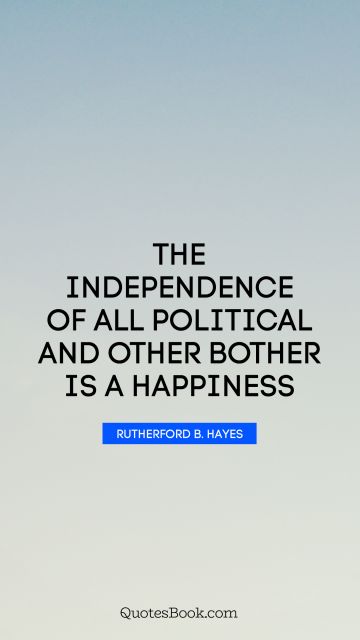 Happiness Quote - The independence of all political and other bother is a happiness. Rutherford B. Hayes