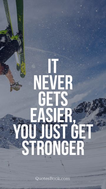 It never gets easier, you just get 
stronger