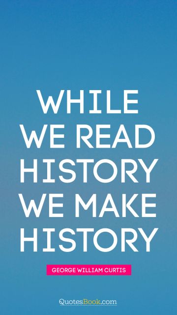 History Quote - While we read history we make history. George William Curtis
