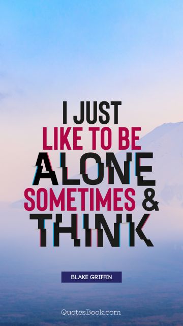 I just like to be alone sometimes and think