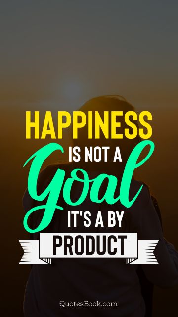 Happiness is not a goal it's a by product