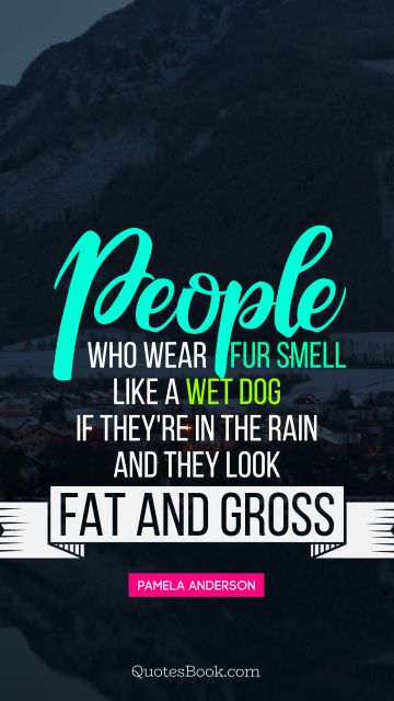 People who wear fur smell like a wet dog if they're in the rain and they look fat and gross